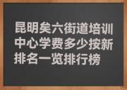 昆明矣六街道培训中心学费多少按新排名一览排行榜