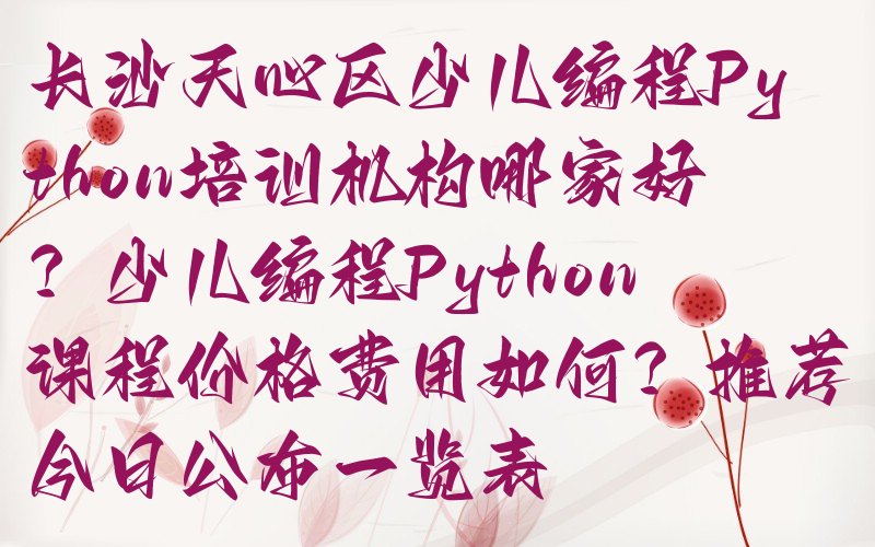 十大长沙天心区少儿编程Python培训机构哪家好？少儿编程Python课程价格费用如何？推荐今日公布一览表排行榜
