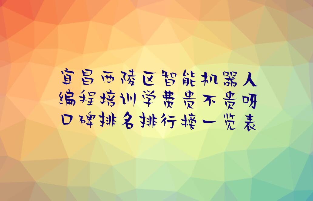 十大宜昌西陵区智能机器人编程培训学费贵不贵呀口碑排名排行榜一览表排行榜