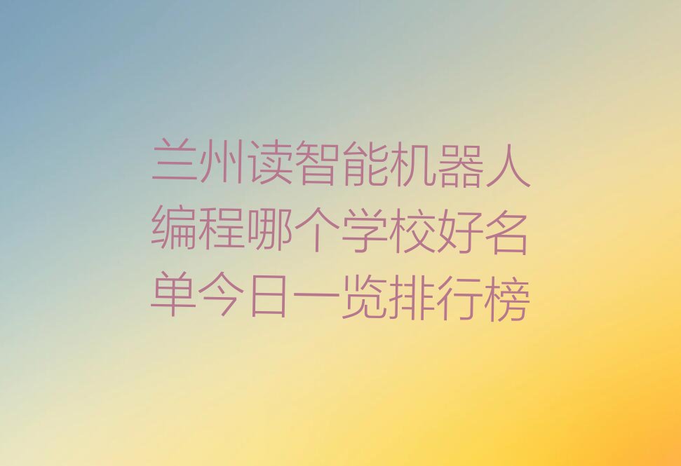 十大兰州读智能机器人编程哪个学校好名单今日一览排行榜排行榜