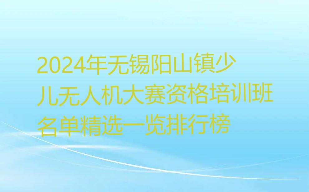 十大2024年无锡阳山镇少儿无人机大赛资格培训班名单精选一览排行榜排行榜