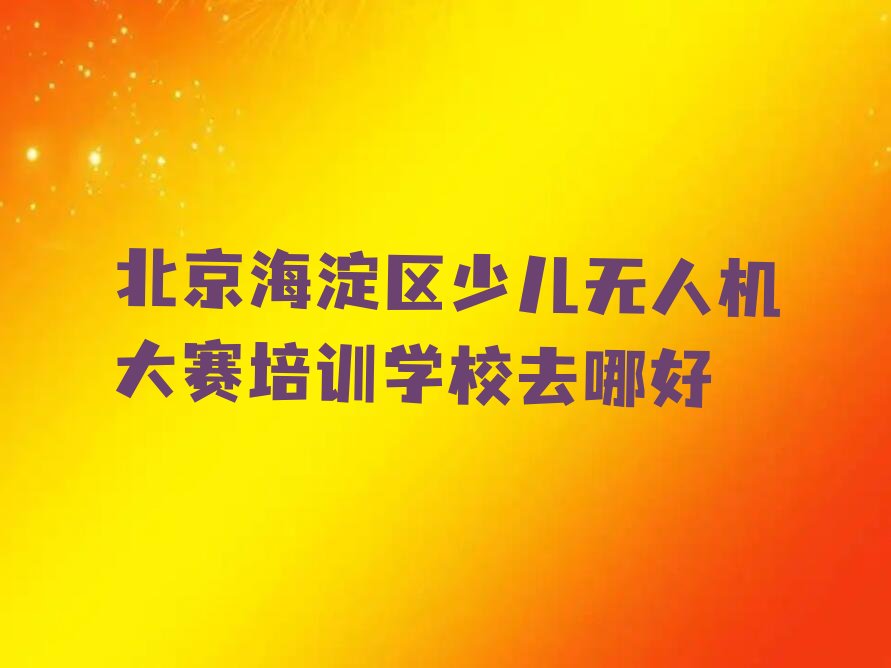 十大北京海淀区少儿无人机大赛培训学校去哪好排行榜