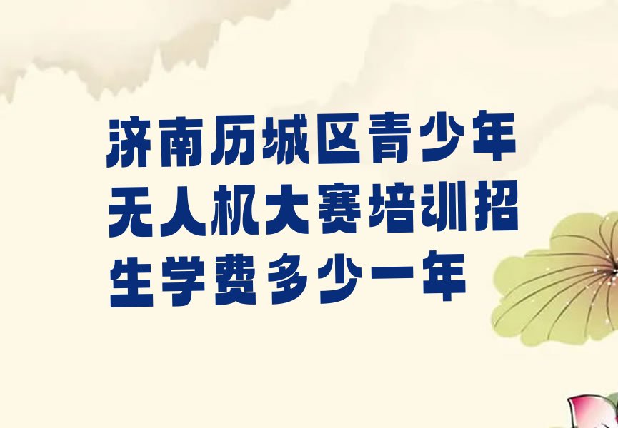 十大济南历城区青少年无人机大赛培训招生学费多少一年排行榜