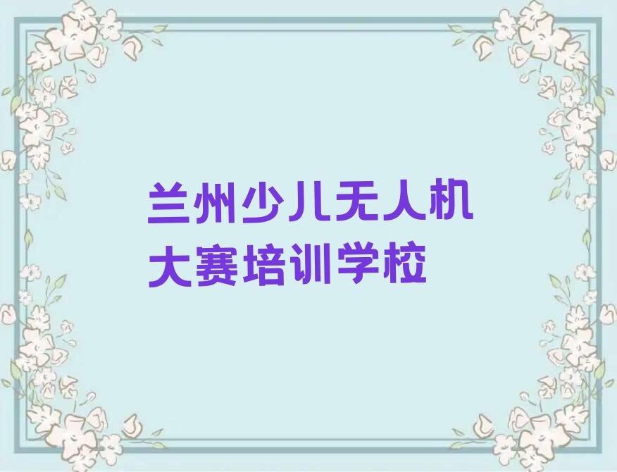 十大兰州七里河区学少儿无人机大赛培训多长时间名单总览公布一览表排行榜