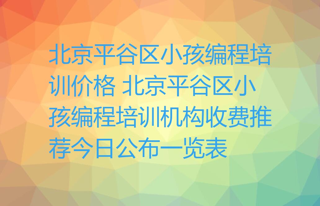 十大北京平谷区小孩编程培训价格 北京平谷区小孩编程培训机构收费推荐今日公布一览表排行榜