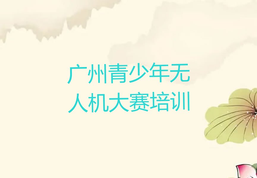 十大2024广州青少年无人机大赛培训班要多少钱榜单一览推荐排行榜排行榜