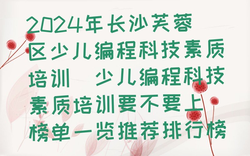 十大2024年长沙芙蓉区少儿编程科技素质培训(少儿编程科技素质培训要不要上)榜单一览推荐排行榜排行榜