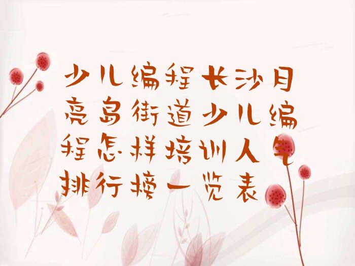 十大少儿编程长沙月亮岛街道少儿编程怎样培训人气排行榜一览表排行榜