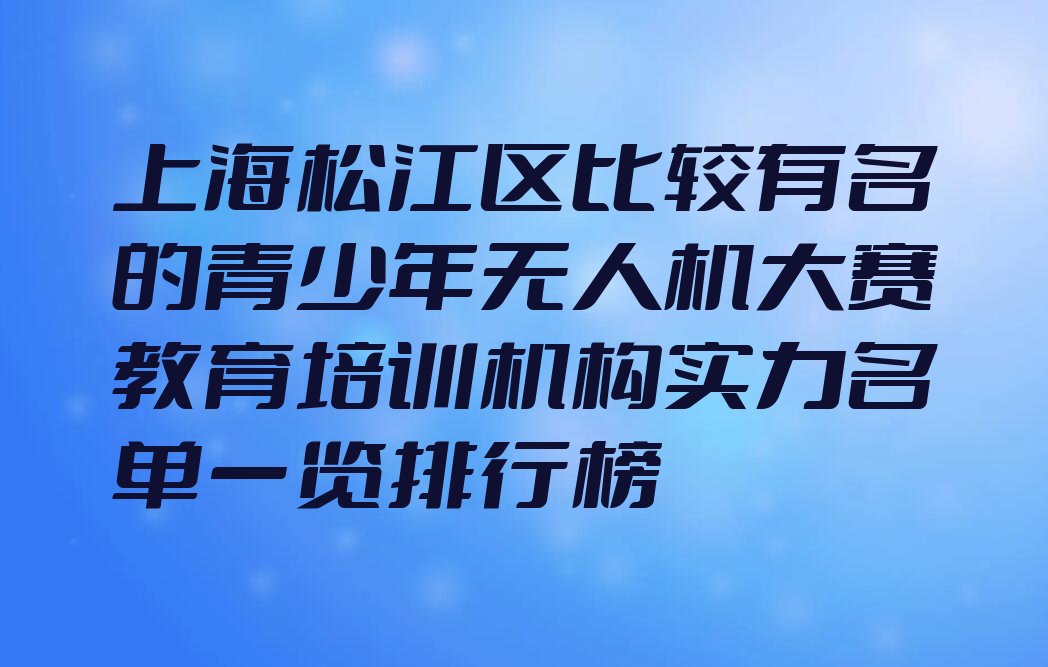 十大上海松江区比较有名的青少年无人机大赛教育培训机构实力名单一览排行榜排行榜