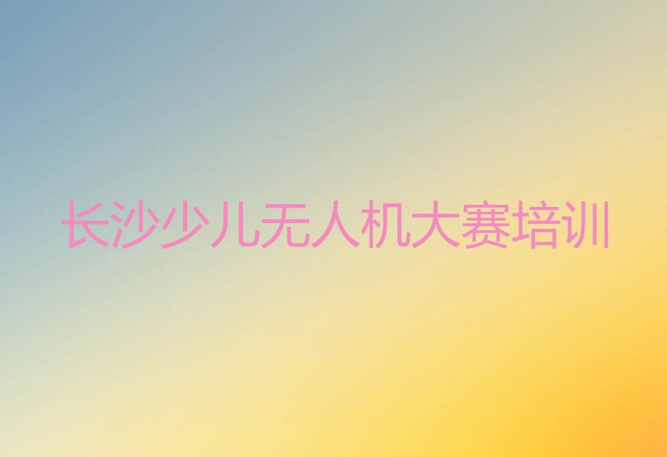 十大长沙少儿无人机大赛培训机构一般培训多长时间合适排行榜名单公布一览表排行榜