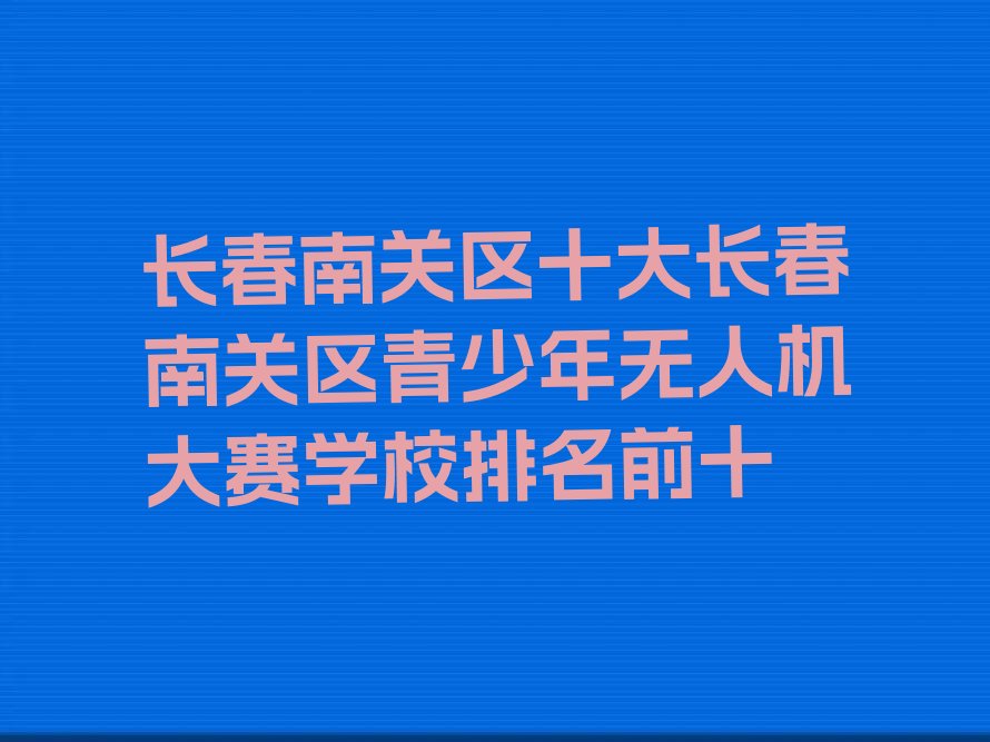 十大长春南关区十大长春南关区青少年无人机大赛学校排名前十排行榜