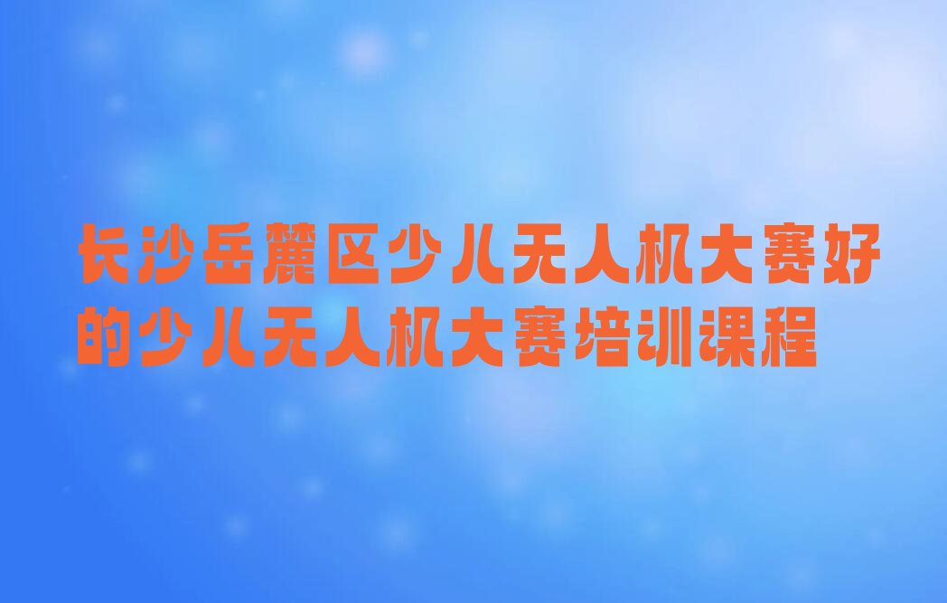十大长沙岳麓区少儿无人机大赛好的少儿无人机大赛培训课程排行榜