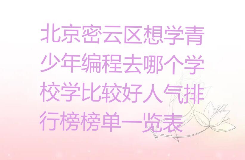 十大北京密云区想学青少年编程去哪个学校学比较好人气排行榜榜单一览表排行榜
