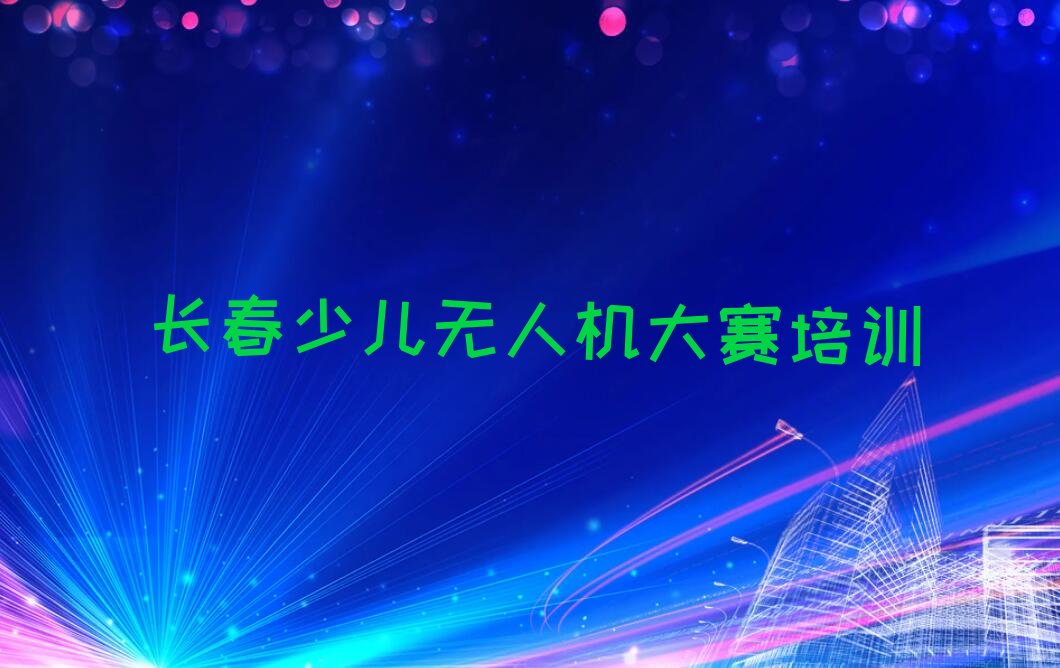 十大长春宽城区少儿无人机大赛课程培训班排行榜