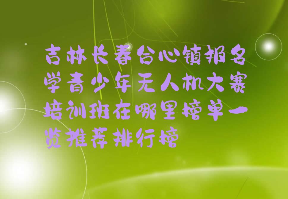 十大吉林长春合心镇报名学青少年无人机大赛培训班在哪里榜单一览推荐排行榜排行榜