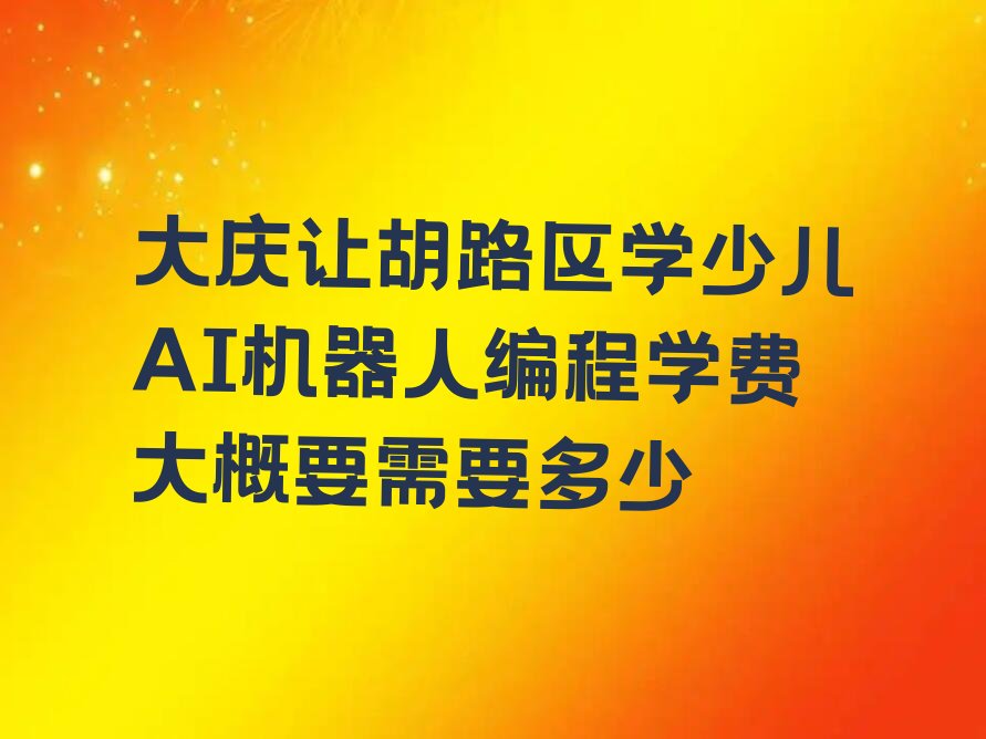 十大大庆让胡路区学少儿AI机器人编程学费大概要需要多少排行榜