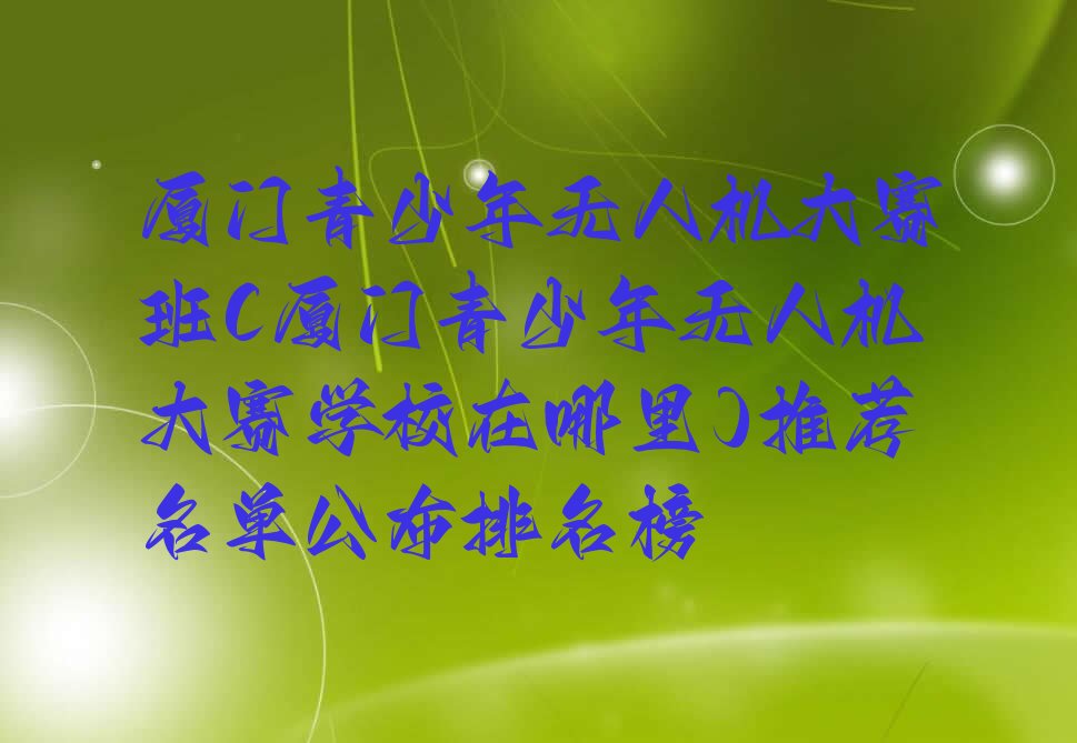 十大厦门青少年无人机大赛班(厦门青少年无人机大赛学校在哪里)推荐名单公布排名榜排行榜