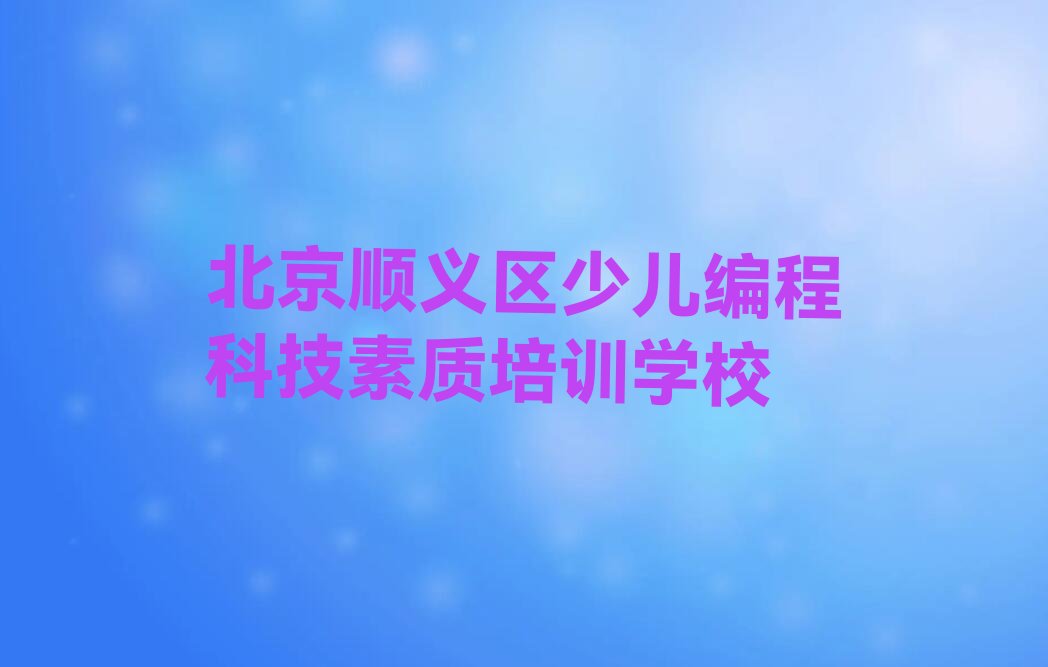 十大北京顺义区少儿编程科技素质培训中心地址-北京顺义区少儿编程科技素质培训班校区分布名单排行榜一览排行榜