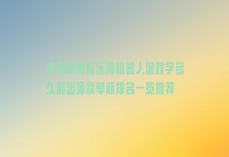 十大北京朝阳区乐高机器人编程学多久能出师榜单新排名一览推荐排行榜
