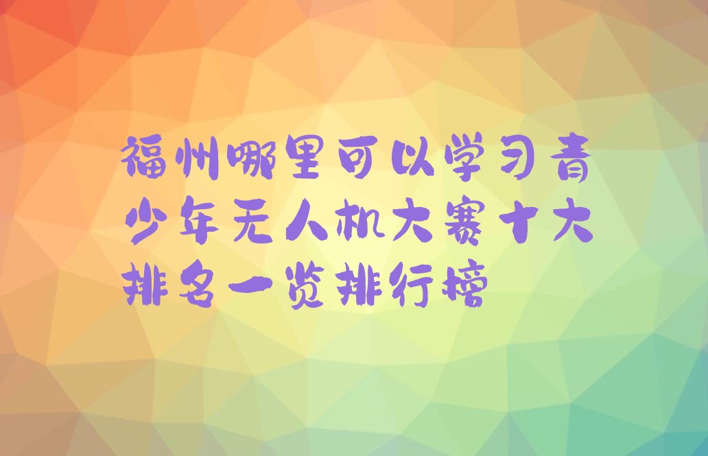 十大福州哪里可以学习青少年无人机大赛十大排名一览排行榜排行榜