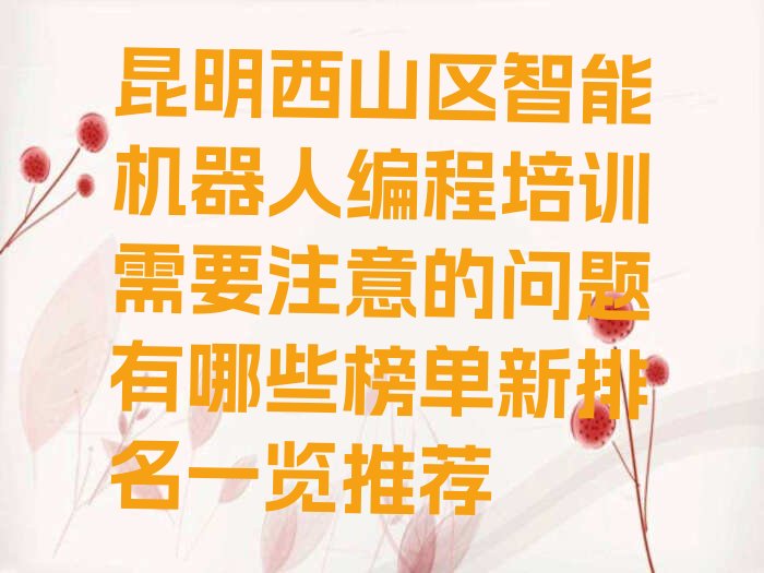 十大昆明西山区智能机器人编程培训需要注意的问题有哪些榜单新排名一览推荐排行榜