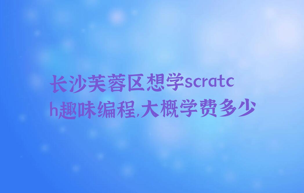十大长沙芙蓉区想学scratch趣味编程,大概学费多少排行榜