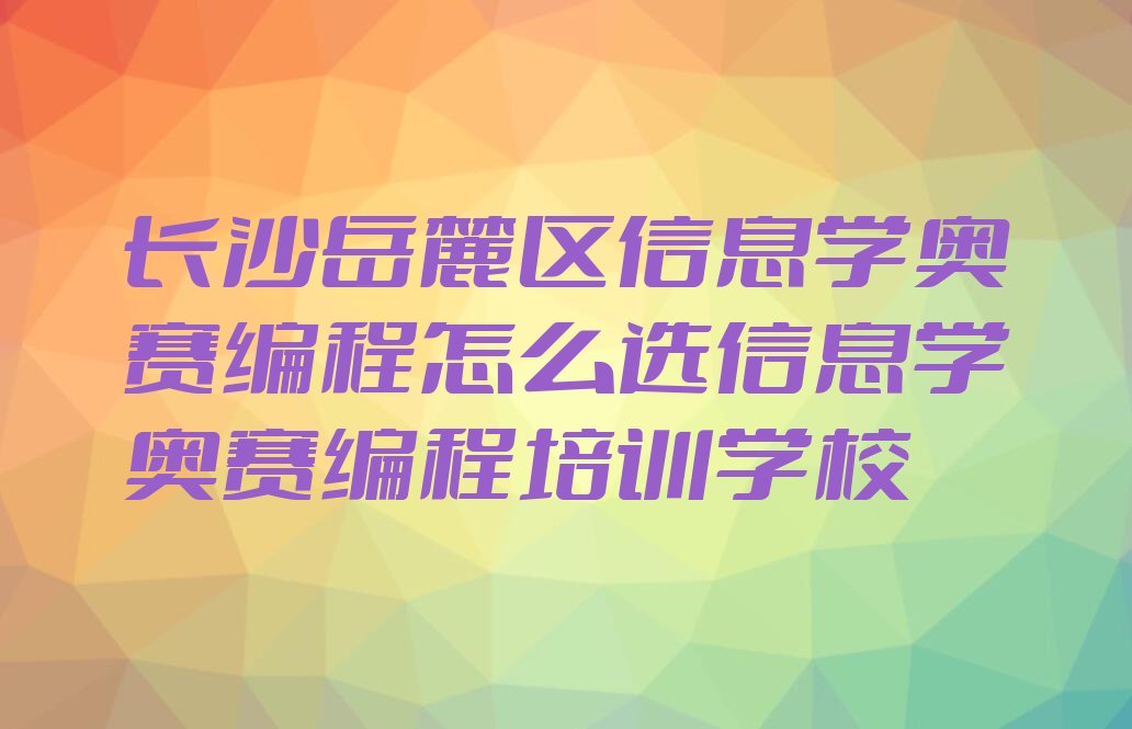 十大长沙岳麓区信息学奥赛编程怎么选信息学奥赛编程培训学校排行榜
