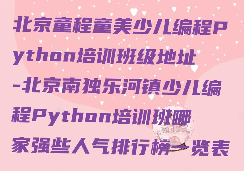 十大北京童程童美少儿编程Python培训班级地址-北京南独乐河镇少儿编程Python培训班哪家强些人气排行榜一览表排行榜