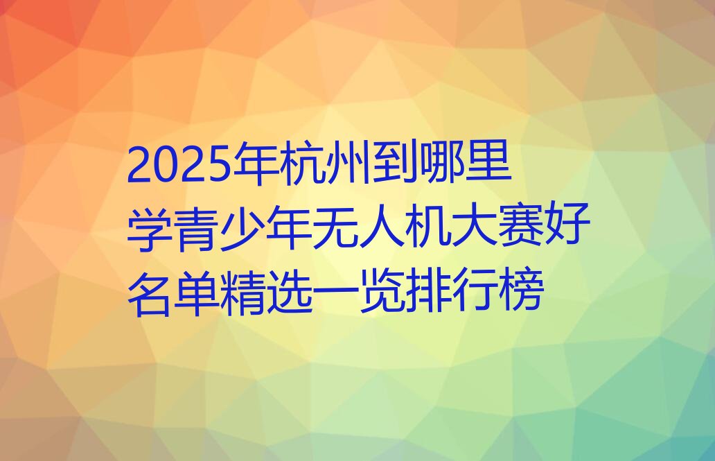 十大2025年杭州到哪里学青少年无人机大赛好名单精选一览排行榜排行榜