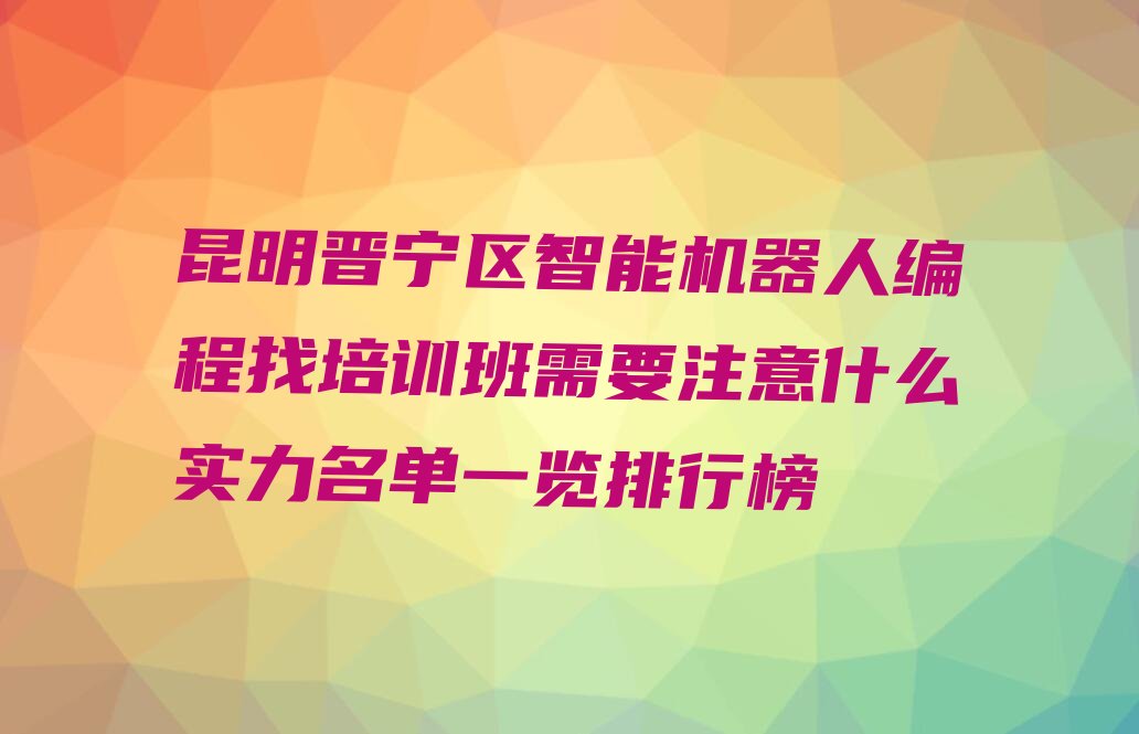 十大昆明晋宁区智能机器人编程找培训班需要注意什么实力名单一览排行榜排行榜