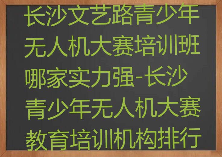 十大青少年无人机大赛长沙文艺路青少年无人机大赛培训班哪家实力强-长沙青少年无人机大赛教育培训机构排行榜一览排行榜