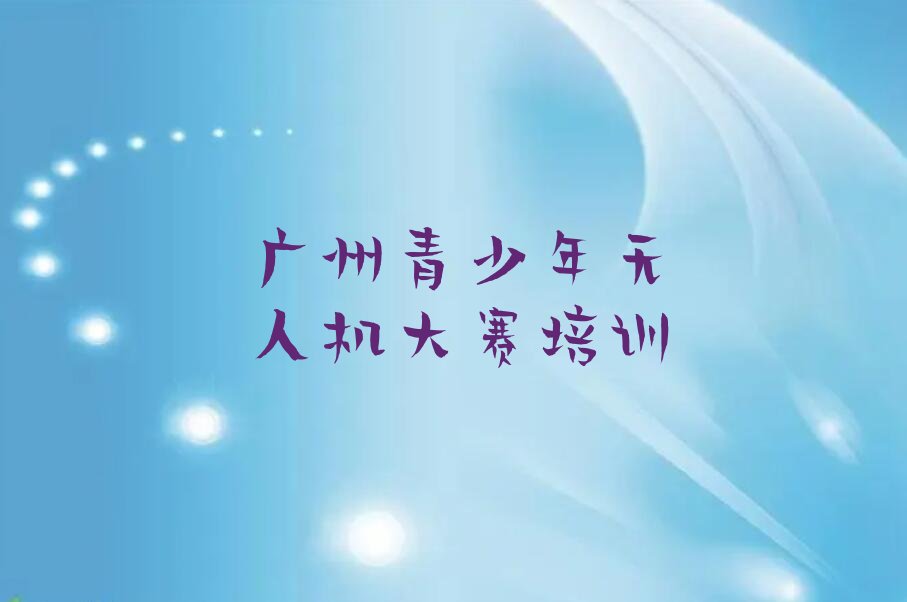 十大可靠的广州青少年无人机大赛培训班哪家好-广州哪里有学青少年无人机大赛的培训班榜单一览推荐排行榜排行榜