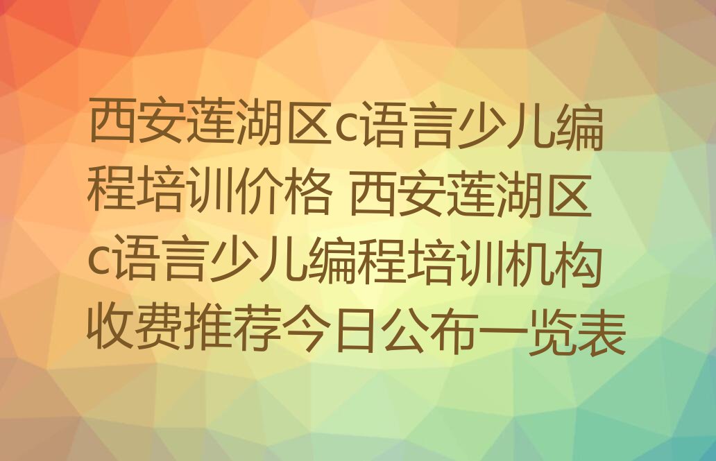 十大西安莲湖区c语言少儿编程培训价格 西安莲湖区c语言少儿编程培训机构收费推荐今日公布一览表排行榜