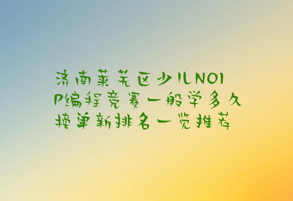 十大济南莱芜区少儿NOIP编程竞赛一般学多久榜单新排名一览推荐排行榜