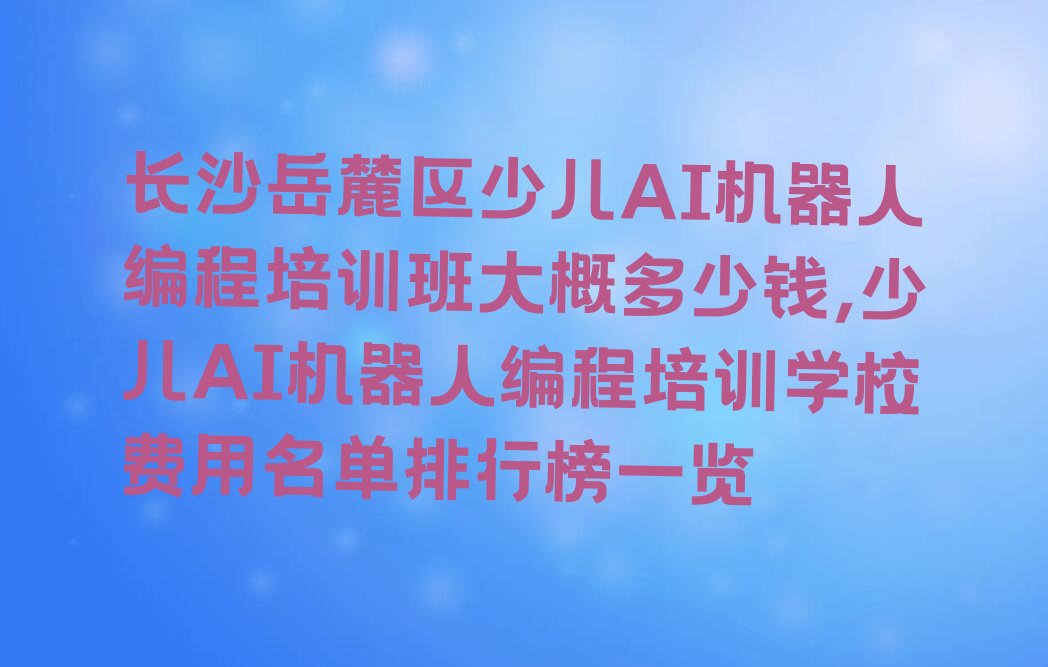 十大长沙岳麓区少儿AI机器人编程培训班大概多少钱,少儿AI机器人编程培训学校费用名单排行榜一览排行榜