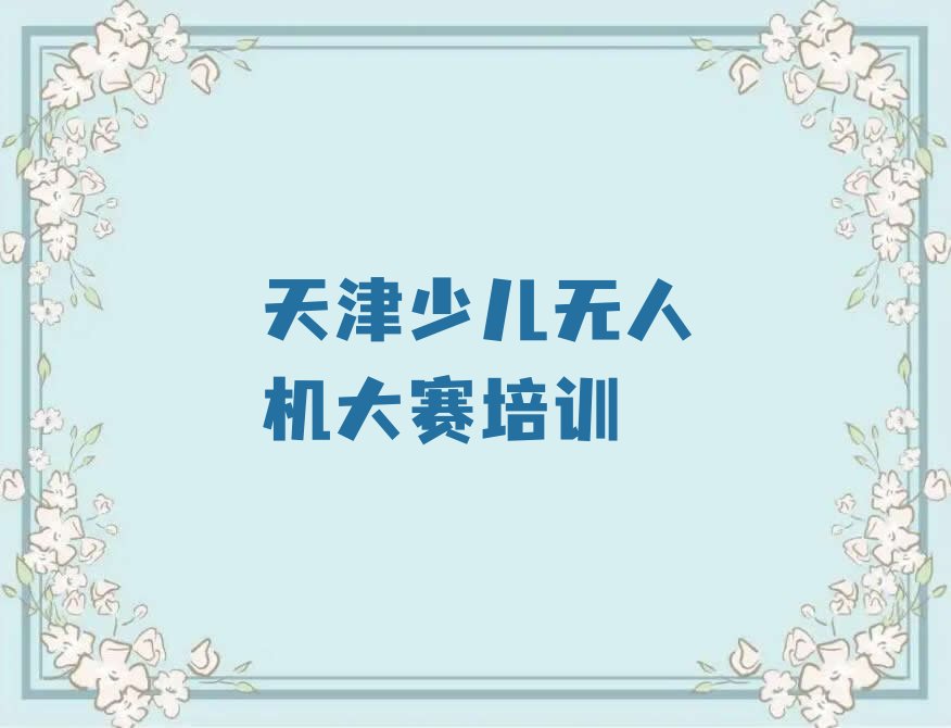 十大2025年天津北辰区排名好的少儿无人机大赛培训机构培训班推荐今日公布一览表排行榜