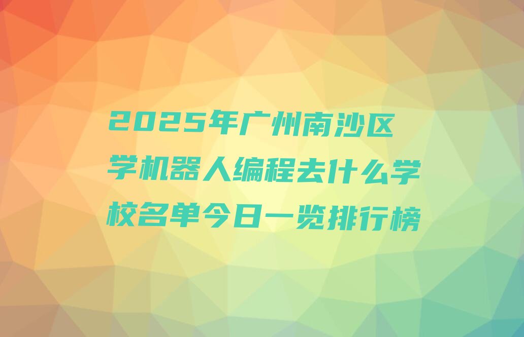 十大2025年广州南沙区学机器人编程去什么学校名单今日一览排行榜排行榜
