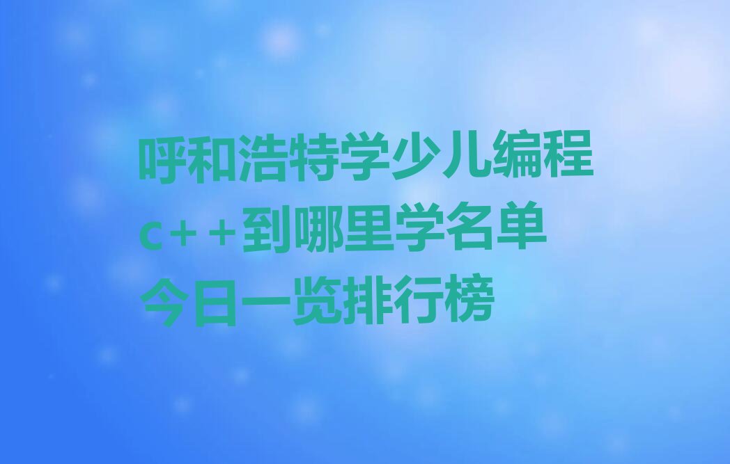 十大呼和浩特学少儿编程c++到哪里学名单今日一览排行榜排行榜