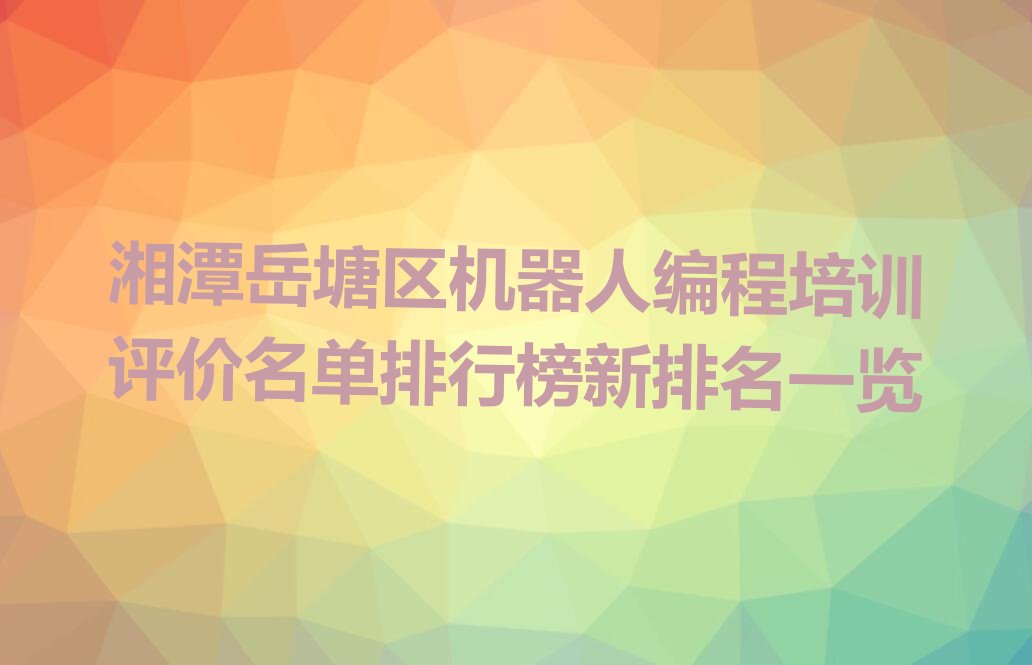 十大湘潭岳塘区机器人编程培训评价名单排行榜新排名一览排行榜