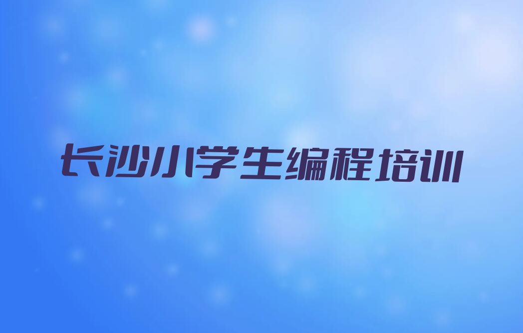十大湖南长沙秀峰街道知名小学生编程培训学校哪里有榜单一览推荐排行榜排行榜