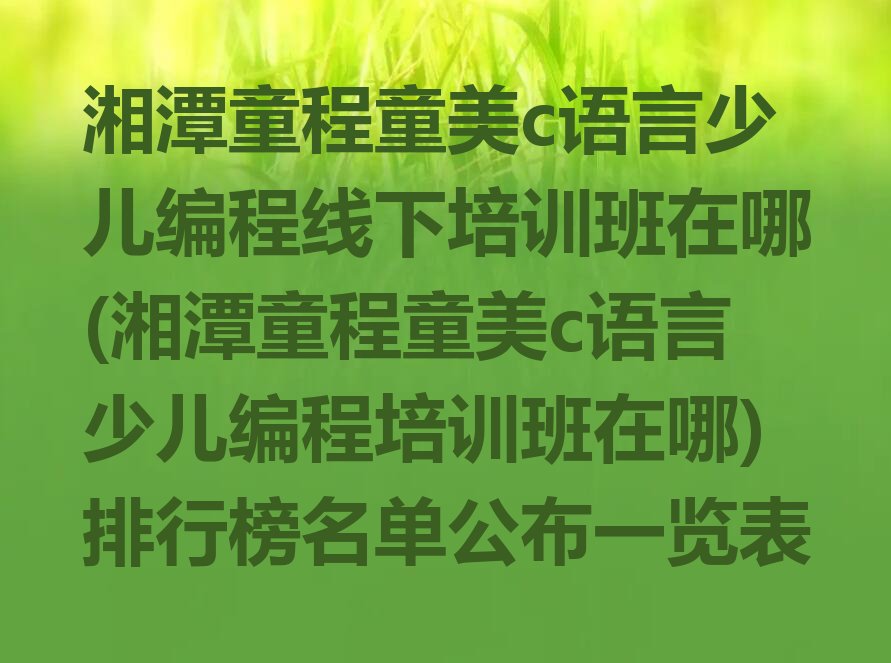 十大湘潭童程童美c语言少儿编程线下培训班在哪(湘潭童程童美c语言少儿编程培训班在哪)排行榜名单公布一览表排行榜
