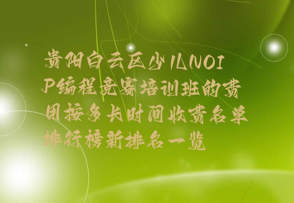 十大贵阳白云区少儿NOIP编程竞赛培训班的费用按多长时间收费名单排行榜新排名一览排行榜