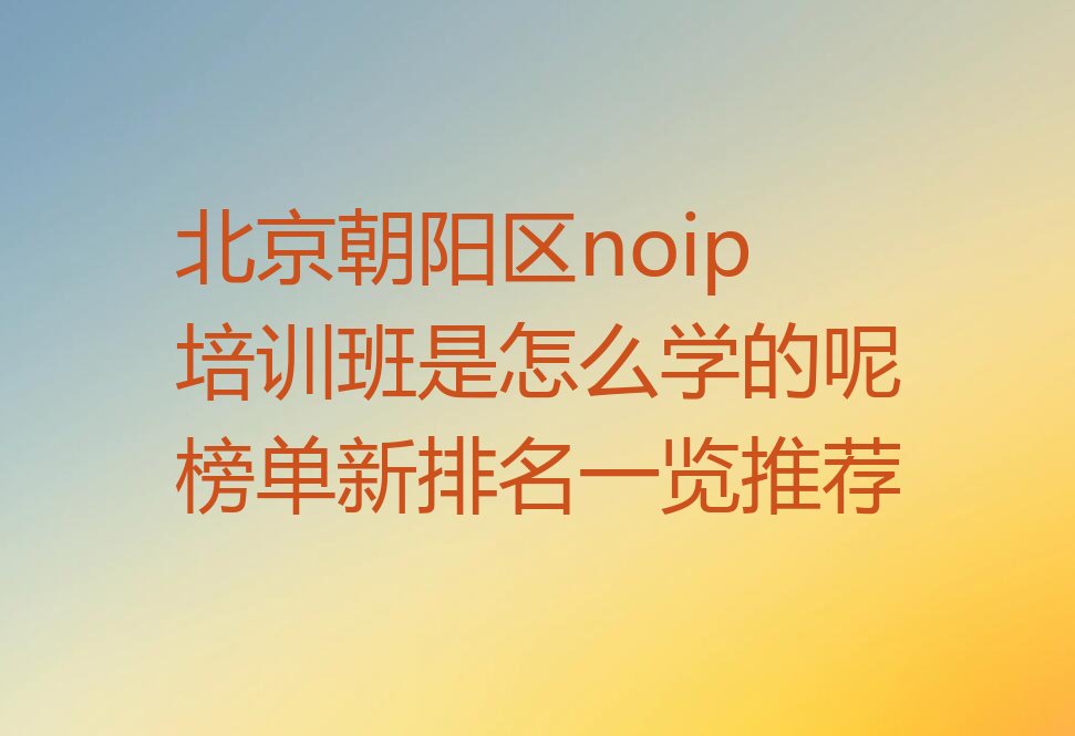 十大北京朝阳区noip培训班是怎么学的呢榜单新排名一览推荐排行榜