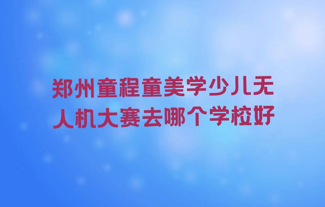 十大郑州童程童美学少儿无人机大赛去哪个学校好排行榜