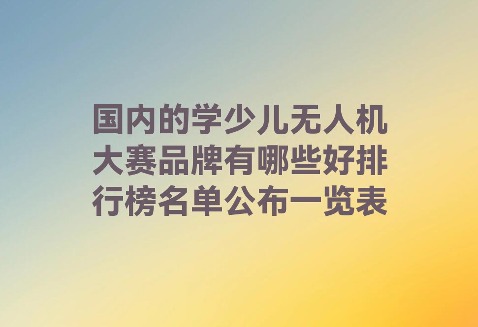 十大国内的学少儿无人机大赛品牌有哪些好排行榜名单公布一览表排行榜