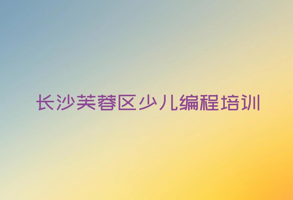 十大长沙芙蓉区选少儿编程培训班怎么选实力名单一览排行榜排行榜