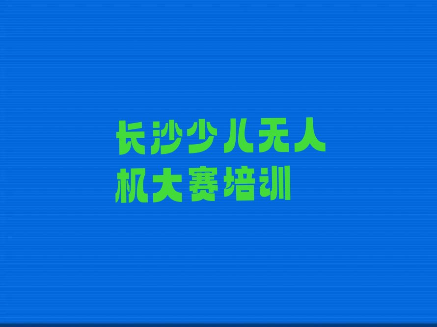 十大长沙岳麓区十大少儿无人机大赛教育培训机构排名 长沙岳麓区少儿无人机大赛教育培训中心上榜排行榜
