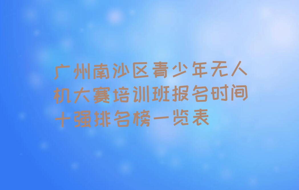 十大广州南沙区青少年无人机大赛培训班报名时间十强排名榜一览表排行榜