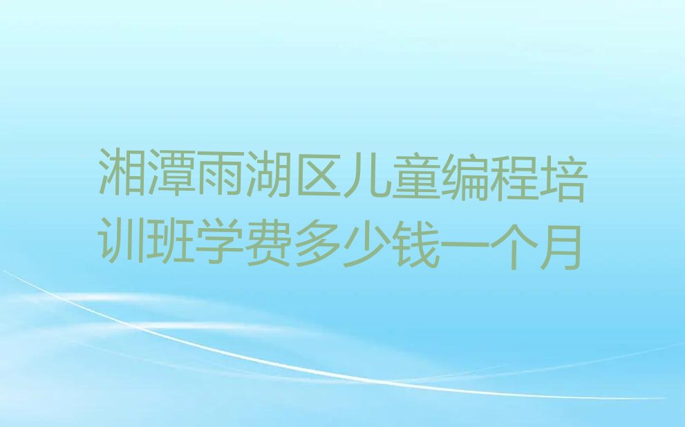十大湘潭雨湖区儿童编程培训班学费多少钱一个月排行榜