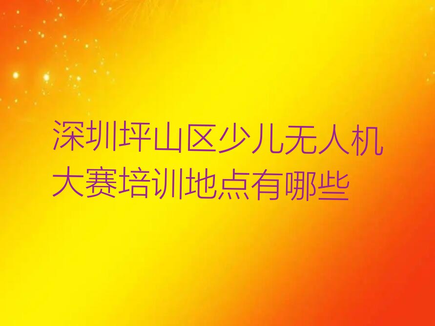 十大深圳坪山区少儿无人机大赛培训地点有哪些排行榜